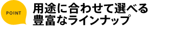 ポイント 用途に合わせて選べる豊富なラインナップ