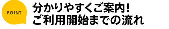 ポイント 分かりやすくご案内！ ご利用開始までの流れ