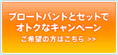 ブロードバンドとセットでオトクなキャンペーン　ご希望の方はこちら