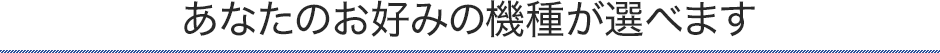 あなたのお好みの機種が選べます