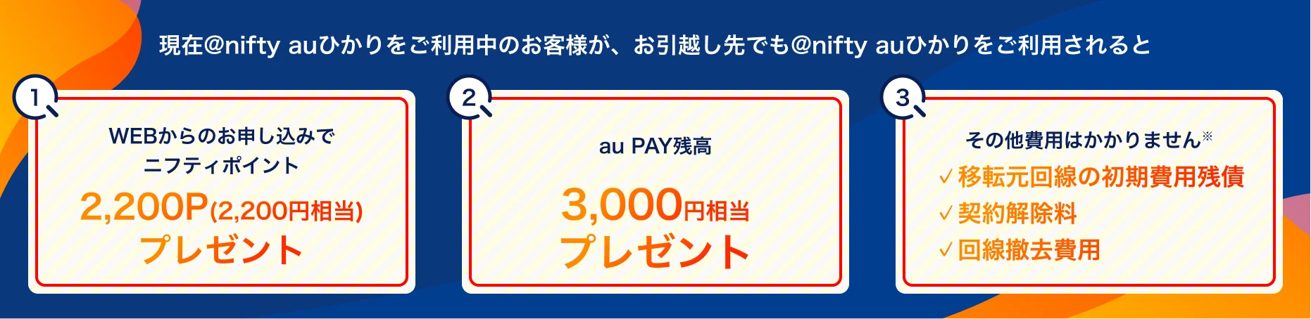 現在@nifty auひかりをご利用中のお客様が、お引越し先でも@nifty auひかりをご利用されると 1、WEBからのお申し込みでニフティポイント2,200ポイントプレゼント 2、au PAY残高3,000円相当プレゼント 3、その他費用はかかりません。・移転元回線の初期費用残債・契約解除料・回線撤去費用