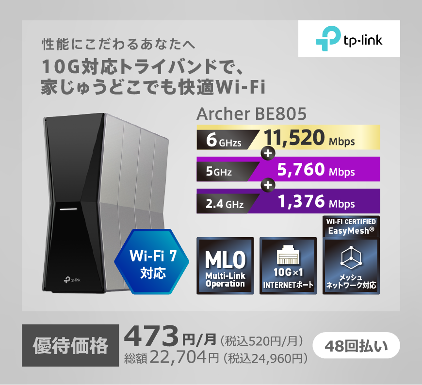 TP-Link 性能にこだわるあなたへ 10G対応トライバンドで家中どこでも快適Wi-Fi Wi-Fi7対応 Archer BE805 6GHz:11,520Mbps+5GHz:5,760Mbps+2.4GHz:1,376Mbps 48回払い 優待価格 473円/月(税込520円/月) 総額22,704円(税込24,960円)