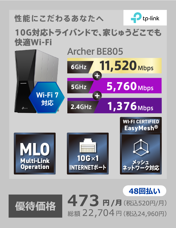 TP-Link 性能にこだわるあなたへ 10G対応トライバンドで家中どこでも快適Wi-Fi Wi-Fi7対応 Archer BE805 6GHz:11,520Mbps+5GHz:5,760Mbps+2.4GHz:1,376Mbps 48回払い 優待価格 473円/月(税込520円/月) 総額22,704円(税込24,960円)
