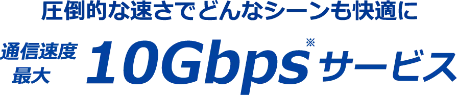 圧倒的な速さでどんなシーンも快適に 通信速度最大10Gbpsサービス