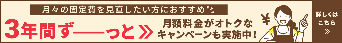 月々の固定費を見直したい方におすすめ 3年間ずーっと月額料金がオトクなキャンペーンも実施中!詳しくはこちら