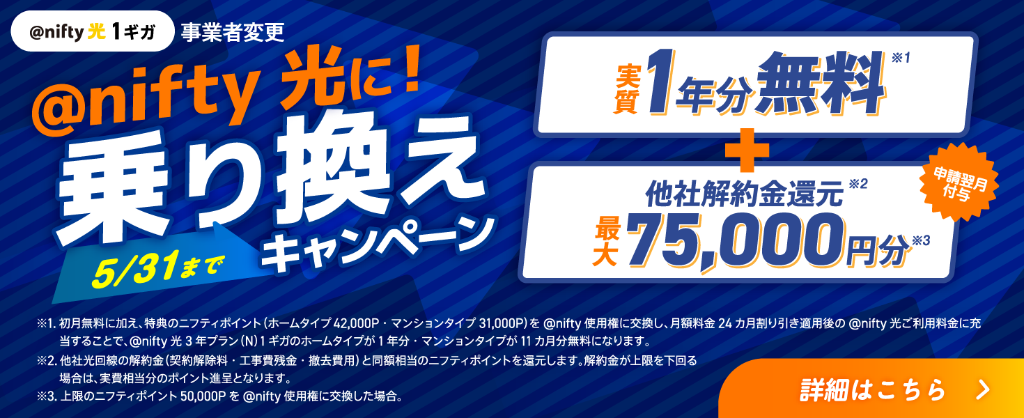 アット・ニフティ光に!乗り換えキャンペーン5/31まで 実質1年分無料+他社解約金還元最大75,000円分 申請翌日付与 ※1.初月無料に加え、特典のニフティポイント（ホームタイプ42,000P・マンションタイプ31,000P）を@nifty使用権に交換し、月額料金24カ月割り引き適用後の@nifty光ご利用料金に充当することで、@nifty光 3年プラン（N）1ギガのホームタイプが1年分・マンションタイプが11カ月分無料になります。※2.他社光回線の解約金（契約解除料・工事費残金・撤去費用）と同額相当のニフティポイントを還元します。解約金が上限を下回る場合は、実費相当分のポイント進呈となります。 ※3.上限のニフティポイント50,000Pを@nifty使用権に交換した場合。 詳細はこちら
