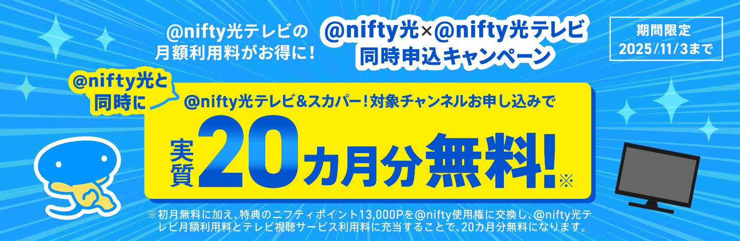 アット・ニフティ光テレビの月額利用料がお得に!アット・ニフティ光×アット・ニフティ光テレビ同時申込キャンペーン アット・ニフティ光と同時にアット・ニフティ光テレビ&スカパー!対象チャンネルお申し込みで実質20ヶ月分無料!期間限定2025年11月3日まで