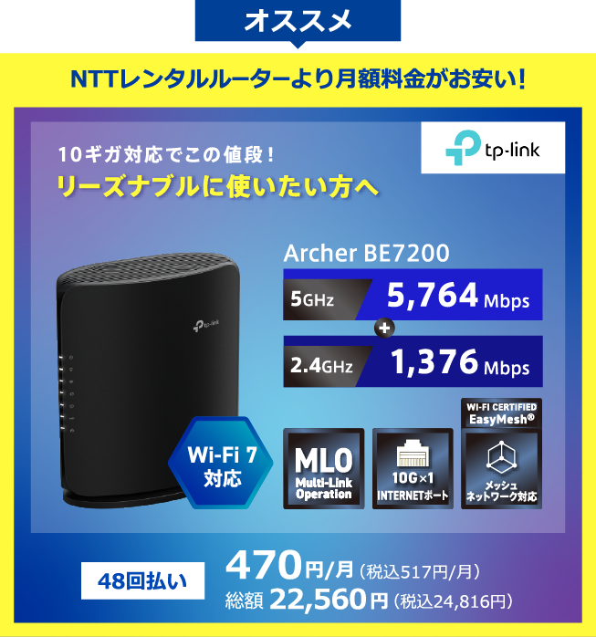 TP-Link オススメ NTTレンタルルーターより月額料金がお安い！Wi-Fi7対応 10ギガ対応でこの値段!リーズナブルに使いたい方へ Archer BE7200 5GHz:5,764Mbps+2.4GHz:1,376Mbps 48回払い 470円/月(税込517円/月) 総額22,560円(税込24,816円)
