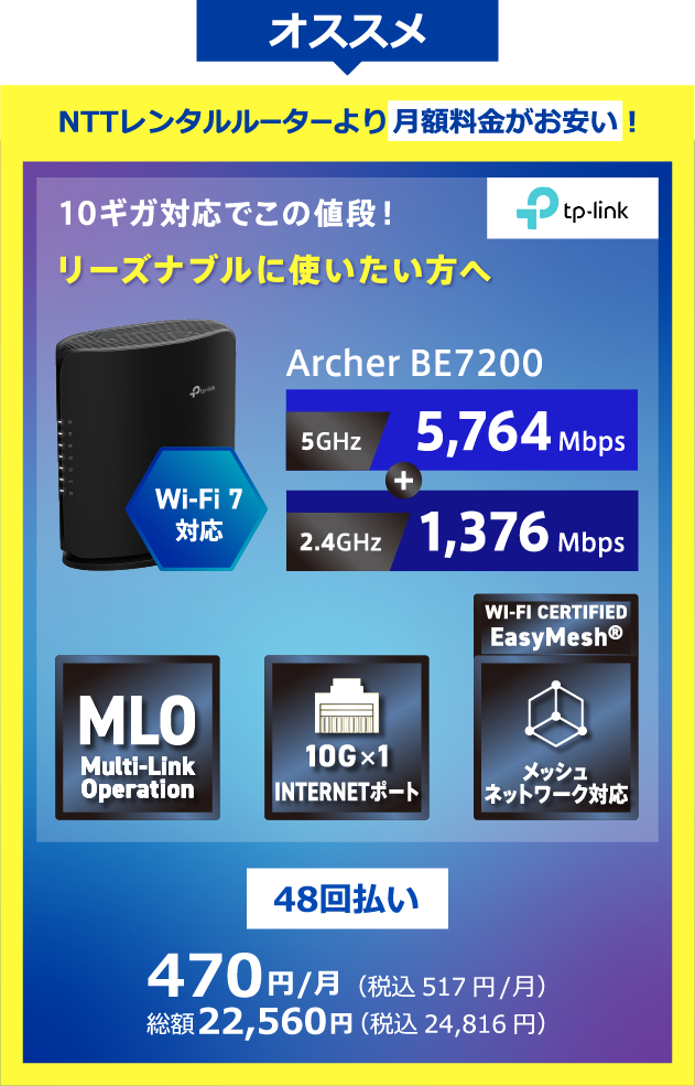 TP-Link オススメ NTTレンタルルーターより月額料金がお安い！Wi-Fi7対応 10ギガ対応でこの値段!リーズナブルに使いたい方へ Archer BE7200 5GHz:5,764Mbps+2.4GHz:1,376Mbps 48回払い 470円/月(税込517円/月) 総額22,560円(税込24,816円)