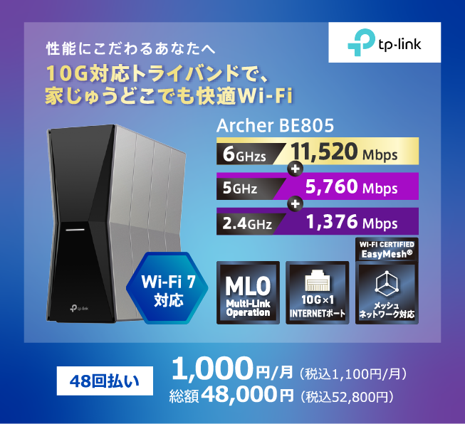 TP-Link 性能にこだわるあなたへ 10G対応トライバンドで家中どこでも快適Wi-Fi Wi-Fi7対応 Archer BE805 6GHz:11,520Mbps+5GHz:5,760Mbps+2.4GHz:1,376Mbps 48回払い 1,000円/月(税込1,100円/月) 総額48,000円(税込52,800円)