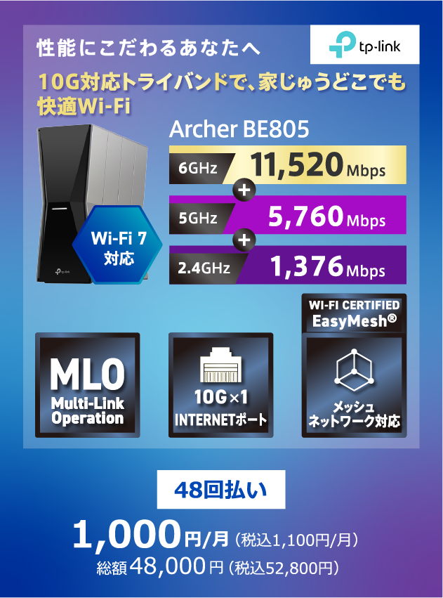 TP-Link 性能にこだわるあなたへ 10G対応トライバンドで家中どこでも快適Wi-Fi Wi-Fi7対応 Archer BE805 6GHz:11,520Mbps+5GHz:5,760Mbps+2.4GHz:1,376Mbps 48回払い 1,000円/月(税込1,100円/月) 総額48,000円(税込52,800円)