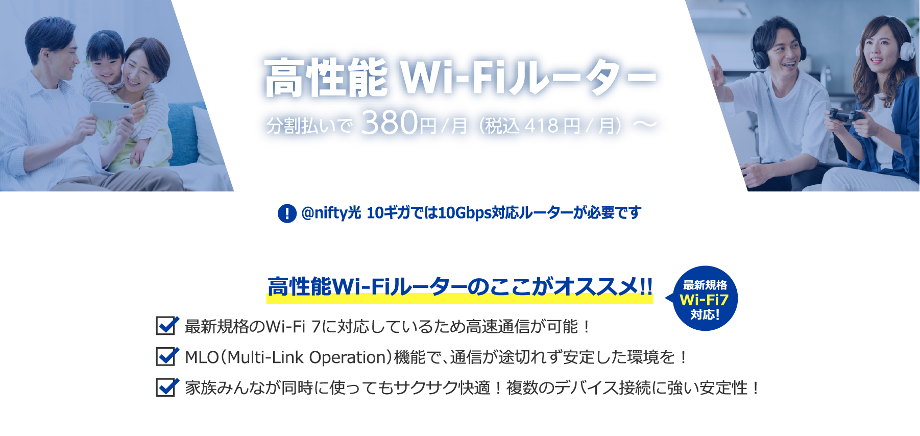 高性能Wi-Fiルーター 分割払いで380円/月（税込418円/月） アット・ニフティ光 10ギガでは10Gbpsルーター対応が必要です 高性能Wi-Fiルーターのここがオススメ!!最新規格のWi-Fi 7に対応しているため高速通信が可能！・MLO（Multi-Link Operation）機能で、通信が途切れず安定した環境を！家族みんなが同時に使ってもサクサク快適！複数のデバイス接続に強い安定性！