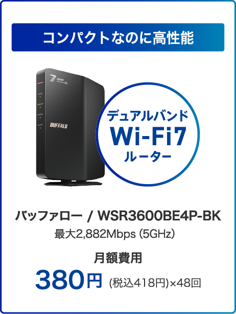 コンパクトなのに高性能 デュアルバンドWi-Fi7ルーター バッファロー / WSR3600BE4P-BK 最大2,882Mbps（5GHz）月額費用380円 (税込418円)×48回