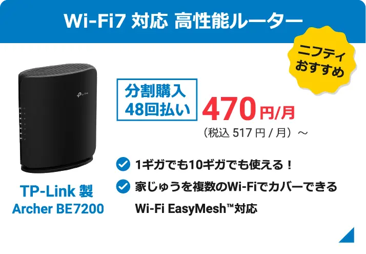 ニフティおすすめ Wi-Fi7対応 高性能ルーター TP-Link製 Archer BE7200 分割購入48回払い 470円/月(税込517円/月)〜 1ギガでも10ギガでも使える! 家じゅうを複数のWiーFiでカバーできる Wi-Fi EasyMesh対応