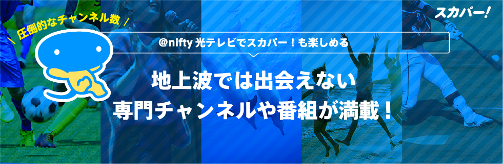 スカパー!圧倒的なチャンネル数 アット・ニフティ光テレビでスカパー!も楽しめる 地上波では出会えない専門チャンネルや番組が満載!