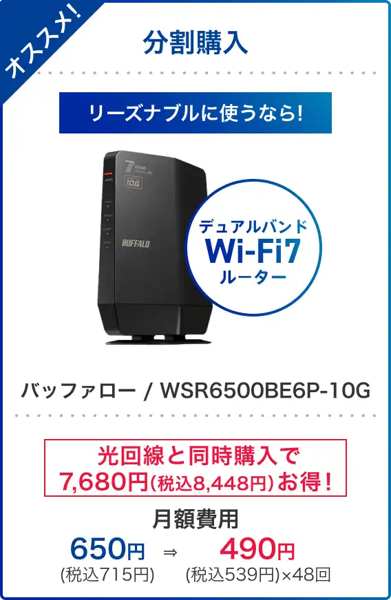オススメ!分割購入 リーズナブルに使うなら! デュアルバンドWi-Fi7ルーター バッファロー / WSR6500BE6P-10G 光回線と同時購入で7,680円(税込8,448円)お得! 月額費用 650円(税込715円) → 490円(税込539円)×48回